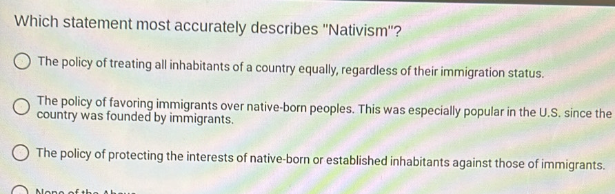 Which statement most accurately describes ''Nativism''?
The policy of treating all inhabitants of a country equally, regardless of their immigration status.
The policy of favoring immigrants over native-born peoples. This was especially popular in the U.S. since the
country was founded by immigrants.
The policy of protecting the interests of native-born or established inhabitants against those of immigrants.