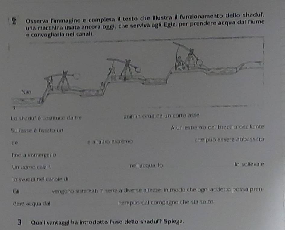 Osserva l'immagine e completa il testo che illustra il funzionamento dello shaduf, 
una macchina usata ancora oggi, che serviva agli Egizi per prendere acqua dal fiume 
Lo shaduf é costituiro da tre uniti in cima da un corto asse 
Sullasse é fissato un A un estremo del braccio oscillante 
c è e alfaltro estremo che puó essere abbassaro 
fino a immergerto 
Un uomo cala l nell acqua lo lo solieva e 
lo svuotá nel canale di 
Gli vengono sistemani in serie a diverse altezze, in modo che ogni addetto possa pren 
dere acqua dal nempito dal compagno che sta sotto 
3 Quall vantaggi ha introdotto I'uso dello shaduf? Spiega.