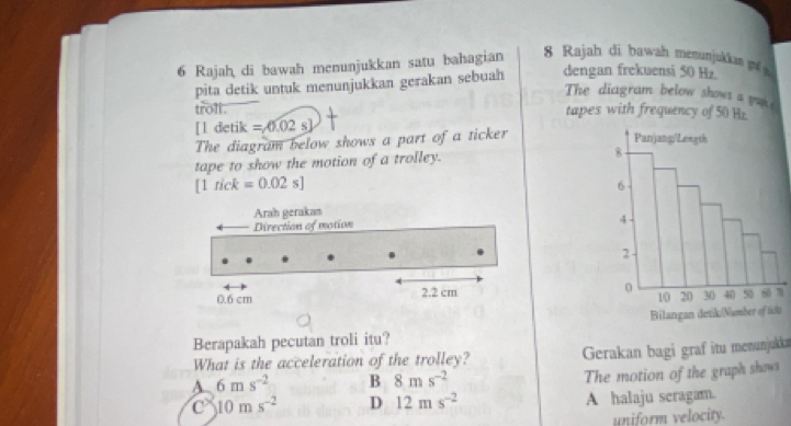 Rajah di bawah menunjukkan satu bahagian 8 Rajah di bawah menunjukkan 
pita detik untuk menunjukkan gerakan sebuah dengan frekuensi 50 Hz
The diagram below shows a you 
troll . tapes with frequency of 50 Hr
[l detik =,0.02s]
The diagram below shows a part of a ticker
tape to show the motion of a trolley.
[1rick=0.02s]
Arah gerakan
Direction of motion
0.6 cm 2.2 cm 1
Berapakah pecutan troli itu? s
What is the acceleration of the trolley? Gerakan bagi graf itu menunjukka
A 6ms^(-2) B 8ms^(-2)
The motion of the graph shows
C 10ms^(-2) D 12ms^(-2) A halaju seragam.
uniform velocity.