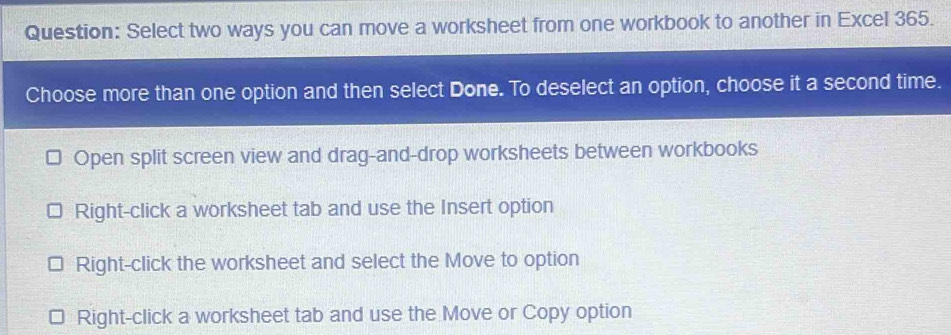 Select two ways you can move a worksheet from one workbook to another in Excel 365.
Choose more than one option and then select Done. To deselect an option, choose it a second time.
Open split screen view and drag-and-drop worksheets between workbooks
Right-click a worksheet tab and use the Insert option
Right-click the worksheet and select the Move to option
Right-click a worksheet tab and use the Move or Copy option