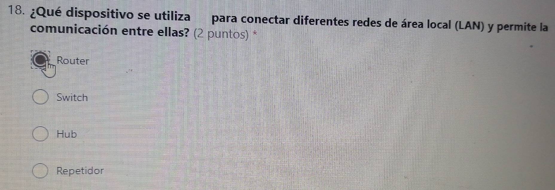 ¿Qué dispositivo se utiliza para conectar diferentes redes de área local (LAN) y permite la
comunicación entre ellas? (2 puntos) *
Router
Switch
Hub
Repetidor