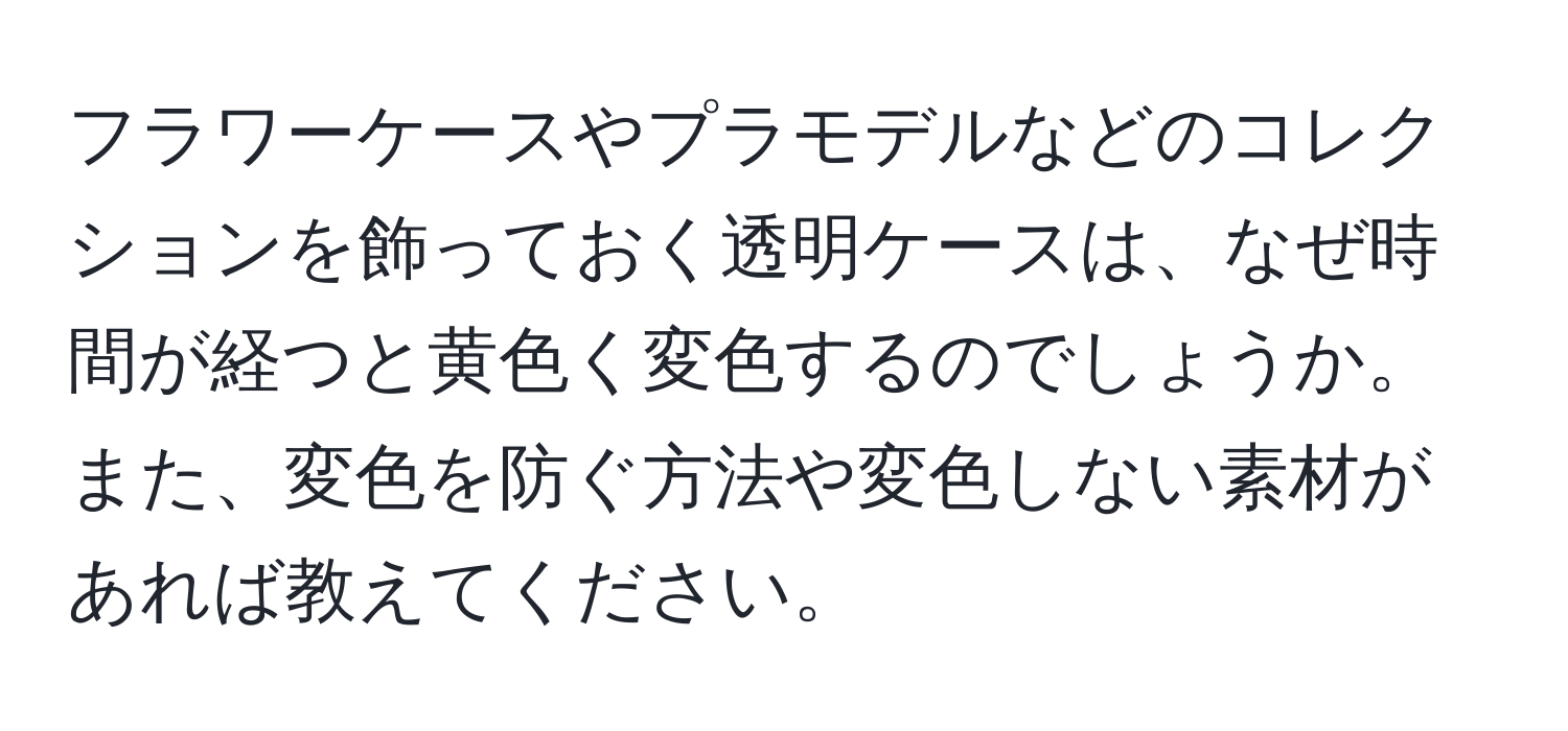 フラワーケースやプラモデルなどのコレクションを飾っておく透明ケースは、なぜ時間が経つと黄色く変色するのでしょうか。また、変色を防ぐ方法や変色しない素材があれば教えてください。