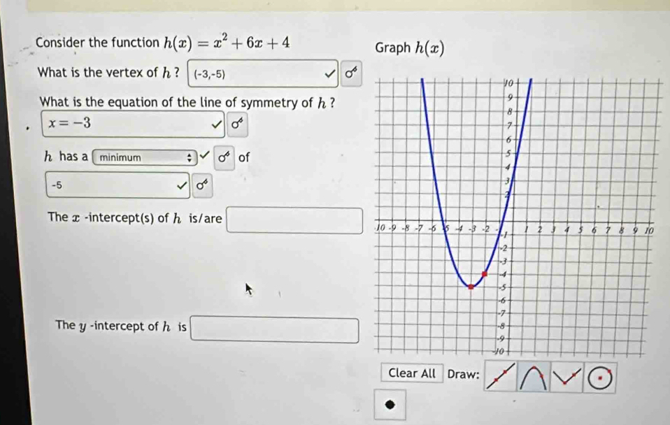 Consider the function h(x)=x^2+6x+4 Graph h(x)
What is the vertex of h ? (-3,-5)
a^4
What is the equation of the line of symmetry of h ?
x=-3
sigma^6
h has a minimum^(sigma ^6) of
-5
sigma^4
The x -intercept(s) of ん is/are □ 0 
The y -intercept of h is □ 
Clear All Draw: