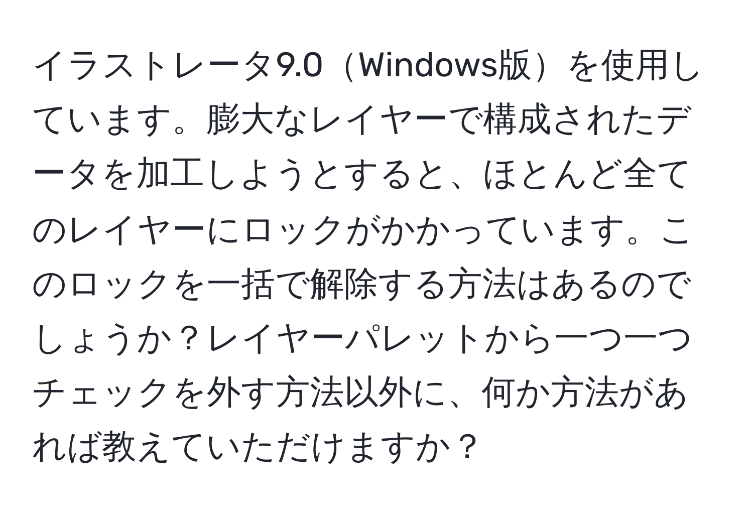 イラストレータ9.0Windows版を使用しています。膨大なレイヤーで構成されたデータを加工しようとすると、ほとんど全てのレイヤーにロックがかかっています。このロックを一括で解除する方法はあるのでしょうか？レイヤーパレットから一つ一つチェックを外す方法以外に、何か方法があれば教えていただけますか？