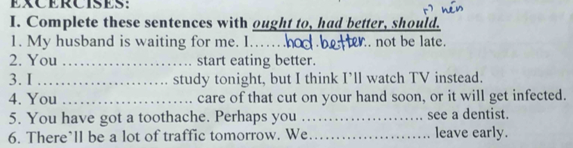 EXCERCISES： 
I. Complete these sentences with ought to, had better, should. 
1. My husband is waiting for me. I.…_ not be late. 
2. You _start eating better. 
3. I _study tonight, but I think I’ll watch TV instead. 
4. You _care of that cut on your hand soon, or it will get infected. 
5. You have got a toothache. Perhaps you_ see a dentist. 
6. There’ll be a lot of traffic tomorrow. We _leave early.