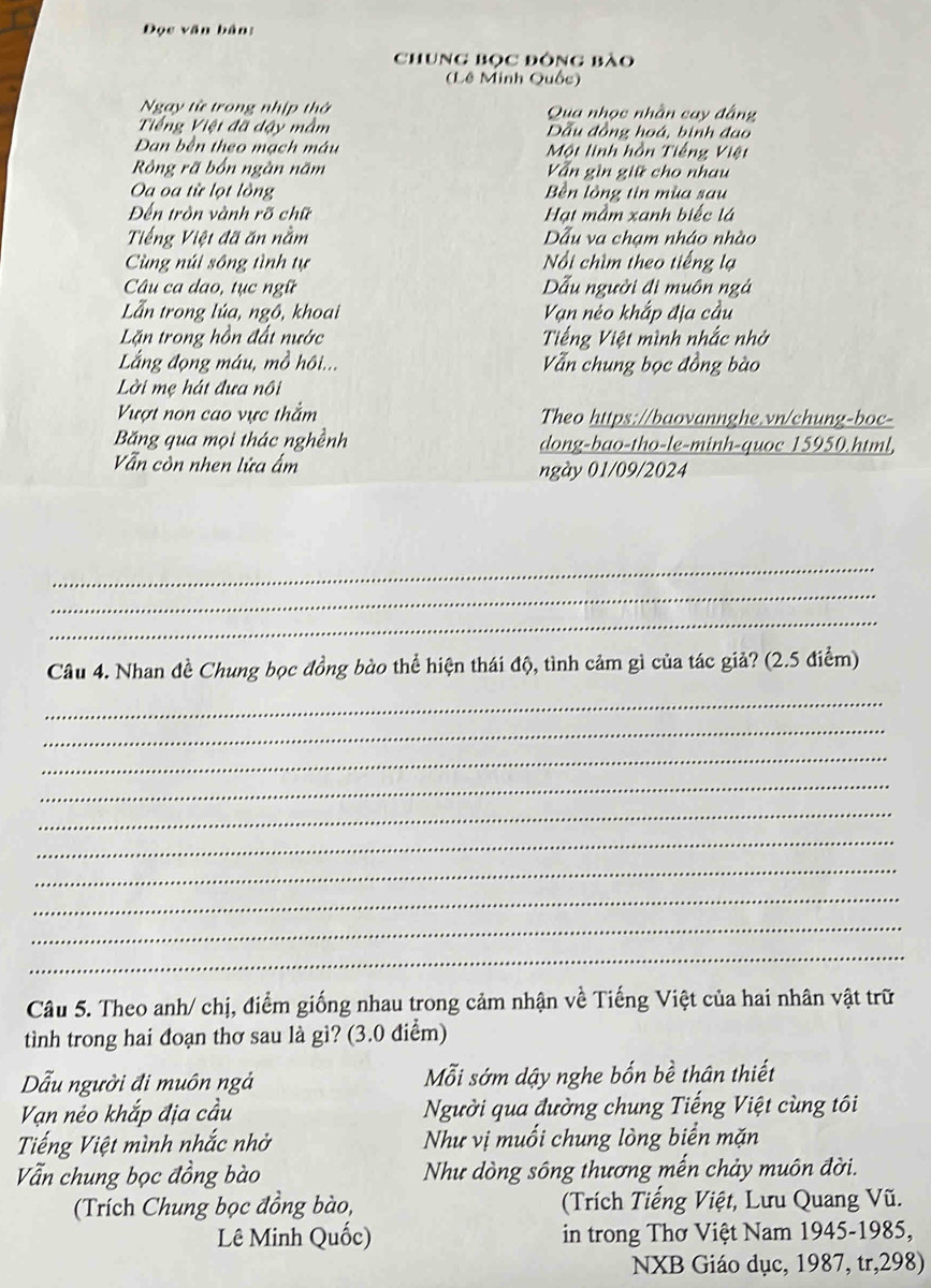 Đọc văn bản:
Chung Bọc đông bào
(Lê Minh Quốc)
Ngay từ trong nhịp thờ Qua nhọc nhân cay đầng
Tiếng Việt đã đậy mầm Đầu đồng hoá, binh đạo
Dan bên theo mạch mâu Một linh hồn Tiếng Việt
Rông rã bốn ngàn năm Vẫn gìn giữ cho nhau
Oa oa từ lọt lồng Bền lồng tin mùa sau
Đến tròn vành rõ chữ Hạt mầm xanh biếc lá
Tiếng Việt đã ăn nằm Dẫu va chạm nháo nhào
Cùng núi sông tình tự ổi chìm theo tiếng lạ
Câu ca dao, tục ngữ Dẫu người đi muôn ngả
Lẫn trong lúa, ngô, khoai Vạn nẻo khắp địa cầu
Lặn trong hồn đất nước Tiếng Việt mình nhấc nhớ
Lắng đọng máu, mồ hôi... Vẫn chung bọc đồng bào
Lời mẹ hát đưa nôi
Vượt non cao vực thắm Theo https://baovannghe.vn/chung-boc-
Băng qua mọi thác nghềnh dong-bao-tho-le-minh-quoc 15950.html,
Vẫn còn nhen lửa ẩm ngày 01/09/2024
_
_
_
Câu 4. Nhan đề Chung bọc đồng bào thể hiện thái độ, tình cảm gì của tác giả? (2.5 điểm)
_
_
_
_
_
_
_
_
_
_
Câu 5. Theo anh/ chị, điểm giống nhau trong cảm nhận về Tiếng Việt của hai nhân vật trữ
tình trong hai đoạn thơ sau là gì? (3.0 điểm)
Dẫu người đi muôn ngả Mỗi sớm dậy nghe bốn bề thân thiết
Vạn nẻo khắp địa cầu Người qua đường chung Tiếng Việt cùng tôi
Tiếng Việt mình nhắc nhờ Như vị muối chung lòng biển mặn
Vẫn chung bọc đồng bào Như dòng sông thương mến chảy muôn đời.
(Trích Chung bọc đồng bào,  (Trích Tiếng Việt, Lưu Quang Vũ.
Lê Minh Quốc) in trong Thơ Việt Nam 1945-1985,
NXB Giáo dục, 1987, tr,298)