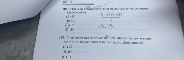 100 2
104. What is the average score? (Round your answer to the nearest
whole number)
(A) 35
(B) 81
C 87
(D) 89
105. If the lowest two scores are omitted, what is the new average
score? (Round your answer to the nearest whole number)
(A) 73
(B) 89
(C) 91