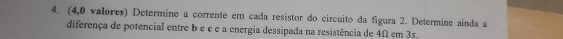 (4,0 valores) Determine a corrente em cada resistor do circuito da figura 2. Determine ainda a 
diferença de potencial entre b e e e a energia dessipada na resistência de 4Ω em 3s.