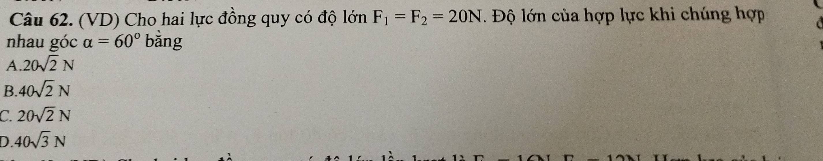 (VD) Cho hai lực đồng quy có độ lớn F_1=F_2=20N 1. Độ lớn của hợp lực khi chúng hợp
nhau góc alpha =60° bằng
A. 20sqrt(2)N
B 40sqrt(2)N
C. 20sqrt(2)N
D. 40sqrt(3)N