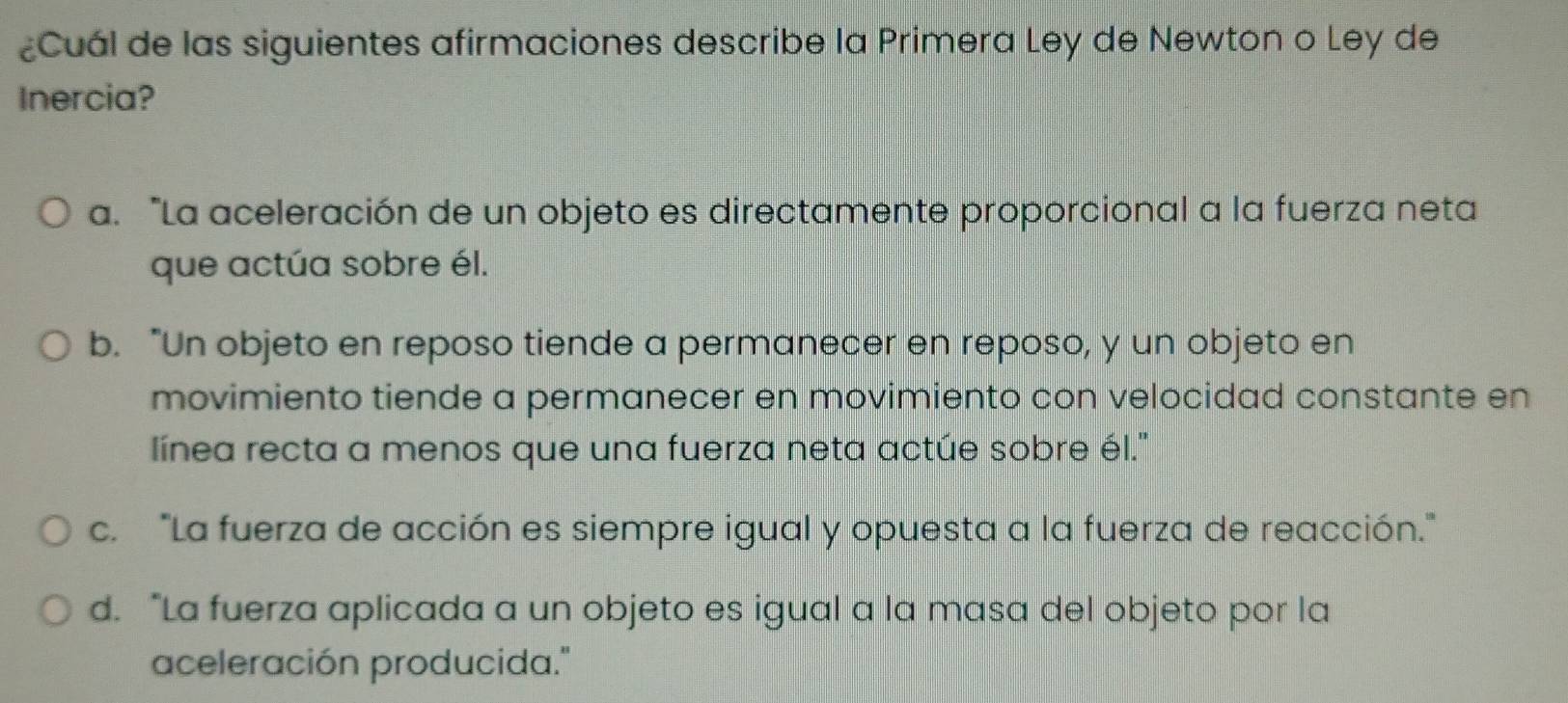 ¿Cuál de las siguientes afirmaciones describe la Primera Ley de Newton o Ley de
Inercia?
a. “La aceleración de un objeto es directamente proporcional a la fuerza neta
que actúa sobre él.
b. "Un objeto en reposo tiende a permanecer en reposo, y un objeto en
movimiento tiende a permanecer en movimiento con velocidad constante en
línea recta a menos que una fuerza neta actúe sobre él.''
c. "La fuerza de acción es siempre igual y opuesta a la fuerza de reacción."
d. “La fuerza aplicada a un objeto es igual a la masa del objeto por la
aceleración producida."