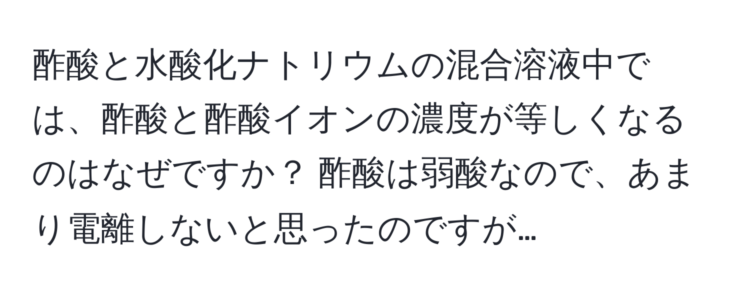 酢酸と水酸化ナトリウムの混合溶液中では、酢酸と酢酸イオンの濃度が等しくなるのはなぜですか？ 酢酸は弱酸なので、あまり電離しないと思ったのですが…