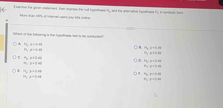 Examine the given statement, then express the null hypothesis H_0 and the alternative hypothesis H_1 in symbolic form.
More than 49% of Internet users pay bills online.
Which of the following is the hypothesis test to be conducted?
A. H_0:p=0.49
H_1:p>0.49
B. H_0:p=0.49
H_1:p!= 0.49
C. H_0:p!= 0.49
H_1:p=0.49
D. H_0:p<0.49
H_1:p=0.49
E. H_0:p>0.49
F. H_0:p=0.49
H_1:p=0.49
H_1:p<0.49