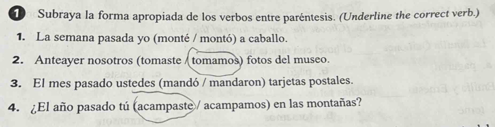 Subraya la forma apropiada de los verbos entre paréntesis. (Underline the correct verb.) 
1. La semana pasada yo (monté / montó) a caballo. 
2. Anteayer nosotros (tomaste / tomamos) fotos del museo. 
3. El mes pasado ustedes (mandó / mandaron) tarjetas postales. 
4. ¿El año pasado tú (acampaste/ acampamos) en las montañas?