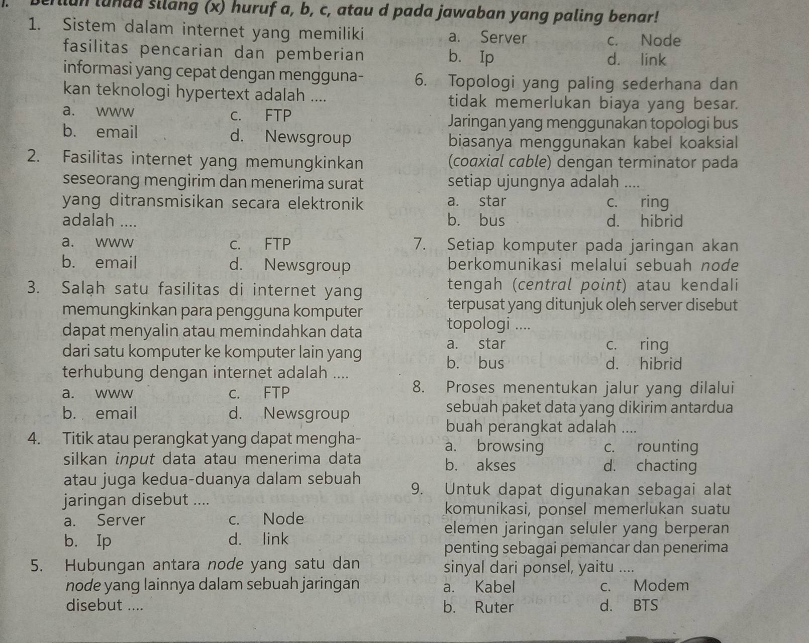 llun lundd silang (x) huruf a, b, c, atau d pada jawaban yang paling benar!
1. Sistem dalam internet yang memiliki
a. Server c. Node
fasilitas pencarian dan pemberian b. Ip d. link
informasi yang cepat dengan mengguna- 6. Topologi yang paling sederhana dan
kan teknologi hypertext adalah .... tidak memerlukan biaya yang besar.
a. www c. FTP
Jaringan yang menggunakan topologi bus
b. email d. Newsgroup
biasanya menggunakan kabel koaksial
2. Fasilitas internet yang memungkinkan (coaxial cable) dengan terminator pada
seseorang mengirim dan menerima surat setiap ujungnya adalah ....
yang ditransmisikan secara elektronik a. star c. ring
adalah .... b. bus d. hibrid
a. www c. FTP 7. Setiap komputer pada jaringan akan
b. email d. Newsgroup berkomunikasi melalui sebuah node
3. Salah satu fasilitas di internet yang tengah (central point) atau kendali
memungkinkan para pengguna komputer
terpusat yang ditunjuk oleh server disebut
dapat menyalin atau memindahkan data
topologi ....
dari satu komputer ke komputer lain yang
a. star c. ring
b. bus d. hibrid
terhubung dengan internet adalah ....
a. www c. FTP
8. Proses menentukan jalur yang dilalui
b. email d. Newsgroup
sebuah paket data yang dikirim antardua
buah perangkat adalah ....
4. Titik atau perangkat yang dapat mengha- a. browsing
c. rounting
silkan input data atau menerima data b. akses d. chacting
atau juga kedua-duanya dalam sebuah 9. Untuk dapat digunakan sebagai alat
jaringan disebut ....
komunikasi, ponsel memerlukan suatu
a. Server c. Node
elemen jaringan seluler yang berperan
b. Ip d. link
penting sebagai pemancar dan penerima
5. Hubungan antara node yang satu dan sinyal dari ponsel, yaitu ....
node yang lainnya dalam sebuah jaringan a. Kabel c. Modem
disebut .... b. Ruter d. BTS