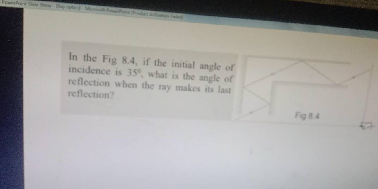 PowerPoint Slide Show - [Ray opbcs] = Microsoft PowerPoint (Product Activation Failed) 
In the Fig 8.4, if the initial angle of 
incidence is 35° , what is the angle of 
reflection when the ray makes its last 
reflection? 
Fig 8.4