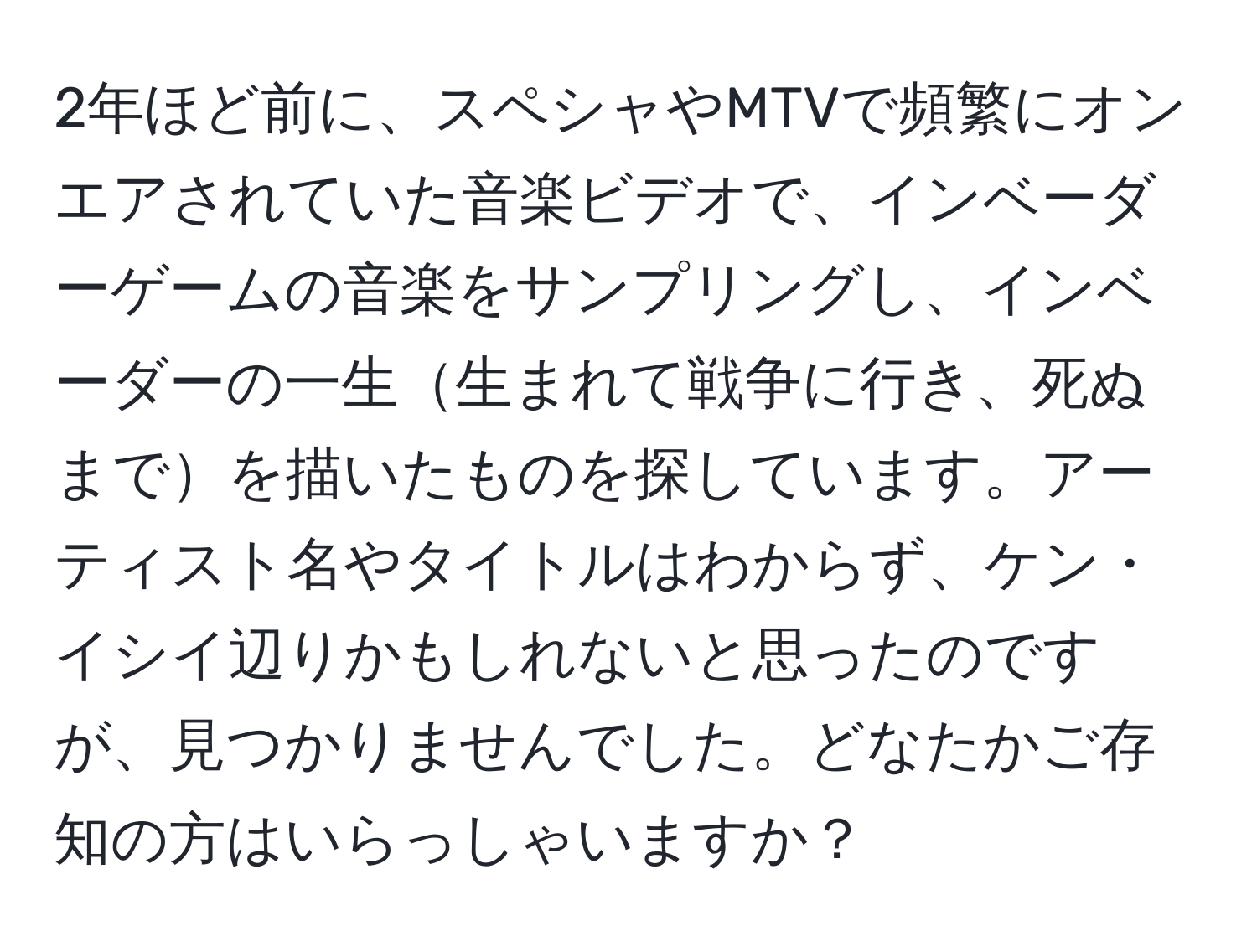 2年ほど前に、スペシャやMTVで頻繁にオンエアされていた音楽ビデオで、インベーダーゲームの音楽をサンプリングし、インベーダーの一生生まれて戦争に行き、死ぬまでを描いたものを探しています。アーティスト名やタイトルはわからず、ケン・イシイ辺りかもしれないと思ったのですが、見つかりませんでした。どなたかご存知の方はいらっしゃいますか？