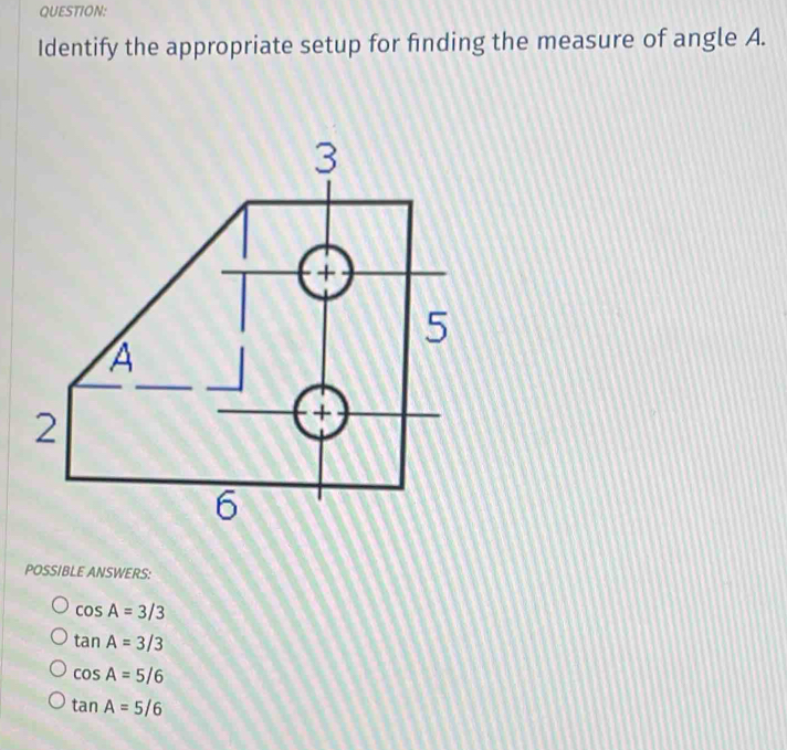 Identify the appropriate setup for finding the measure of angle A.
POSSIBLE ANSWERS:
cos A=3/3
tan A=3/3
cos A=5/6
tan A=5/6