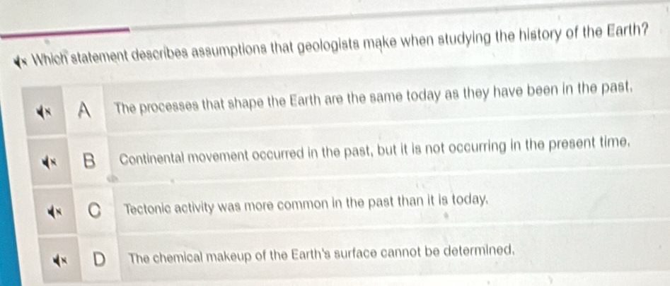 Which statement describes assumptions that geologists make when studying the history of the Earth?
A The processes that shape the Earth are the same today as they have been in the past.
B Continental movement occurred in the past, but it is not occurring in the present time.
C Tectonic activity was more common in the past than it is today.
D The chemical makeup of the Earth's surface cannot be determined.