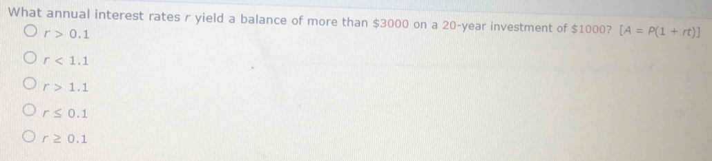 What annual interest rates r yield a balance of more than $3000 on a 20-year investment of $1000? [A=P(1+rt)]
r>0.1
r<1.1
r>1.1
r≤ 0.1
r≥ 0.1