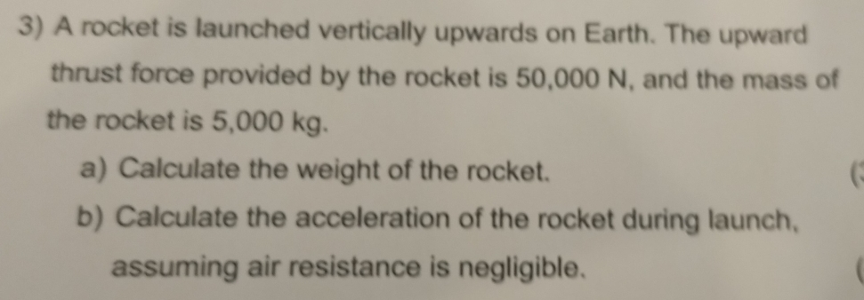 A rocket is launched vertically upwards on Earth. The upward 
thrust force provided by the rocket is 50,000 N, and the mass of 
the rocket is 5,000 kg. 
a) Calculate the weight of the rocket. C 
b) Calculate the acceleration of the rocket during launch, 
assuming air resistance is negligible.