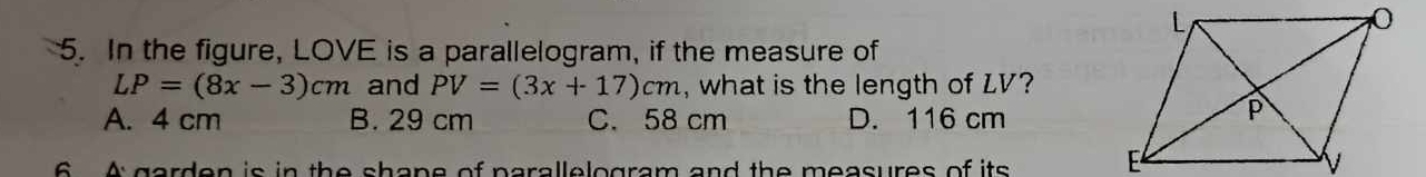 In the figure, LOVE is a parallelogram, if the measure of
LP=(8x-3)cm and PV=(3x+17)cm , what is the length of LV?
A. 4 cm B. 29 cm C. 58 cm D. 116 cm
6 A garden is in the shane of parallelogram and the measures of its