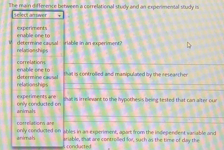 The main difference between a correlational study and an experimental study is
select answer
experiments
enable one to
W determine causal riable in an experiment?
relationships
correlations
enable one to
determine causal that is controlled and manipulated by the researcher
relationships
experiments are that is irrelevant to the hypothesis being tested that can alter our
only conducted on
animals
correlations are
only conducted on ables in an experiment, apart from the independent variable and
animals ariable, that are controlled for, such as the time of day the
s conducted