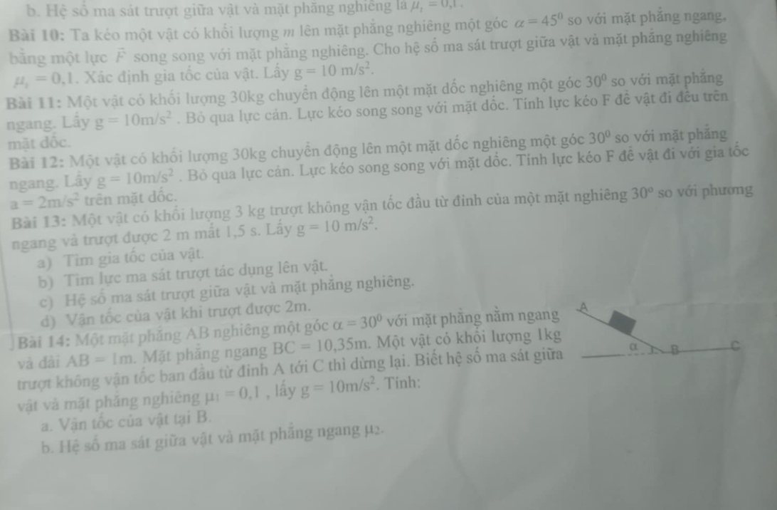 b. Hệ số ma sát trượt giữa vật và mặt phăng nghiếng là mu _1=0,1.
Bài 10: Ta kéo một vật có khối lượng m lên mặt phẳng nghiêng một góc alpha =45° so với mặt phăng ngang,
bằng một lực vector F song song với mặt phẳng nghiêng. Cho hệ số ma sát trượt giữa vật và mặt phăng nghiêng
mu _1=0,1. Xác định gia tốc của vật. Lây g=10m/s^2.
Bài 11: Một vật có khối lượng 30kg chuyển động lên một mặt dốc nghiêng một góc 30° so với mặt phǎng
ngang. Lấy g=10m/s^2. Bỏ qua lực cản. Lực kéo song song với mặt dốc. Tính lực kéo F đề vật đi đều trên
mặt dộc.
Bài 12: Một vật có khối lượng 30kg chuyển động lên một mặt dốc nghiêng một góc 30° so với mặt phăng
ngang. Lây g=10m/s^2. Bỏ qua lực cản. Lực kéo song song với mặt dốc. Tính lực kéo F đề vật đi với gia tốc
a=2m/s^2 trên mặt dốc.
Bài 13: Một vật có khối lượng 3 kg trượt không vận tốc đầu từ đỉnh của một mặt nghiêng 30° so với phương
ngang và trượt được 2 m mắt 1,5 s. Lấy g=10m/s^2.
a) Tìm gia tốc của vật.
b) Tim lực ma sát trượt tác dụng lên vật.
c) Hệ số ma sát trượt giữa vật và mặt phăng nghiêng.
d) Vận tốc của vật khi trượt được 2m.
Bài 14: Một mặt phăng AB nghiêng một góc alpha =30° với mặt phẳng nằm ngang .A
và đài AB=1m. Mặt phăng ngang BC=10,35m.  Một vật có khổi lượng 1kg
trượt không vận tốc ban đầu từ đinh A tới C thì dừng lại. Biết hệ số ma sát giữa α B C
vật và mặt phăng nghiêng mu _1=0,1 , lấy g=10m/s^2. Tinh:
a. Vận tốc của vật tại B.
b. Hệ số ma sát giữa vật và mặt phăng ngang µ2.