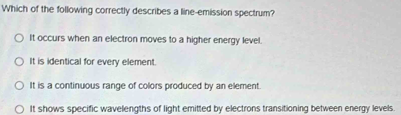 Which of the following correctly describes a line-emission spectrum?
It occurs when an electron moves to a higher energy level.
It is identical for every element.
It is a continuous range of colors produced by an element.
It shows specific wavelengths of light emitted by electrons transitioning between energy levels.