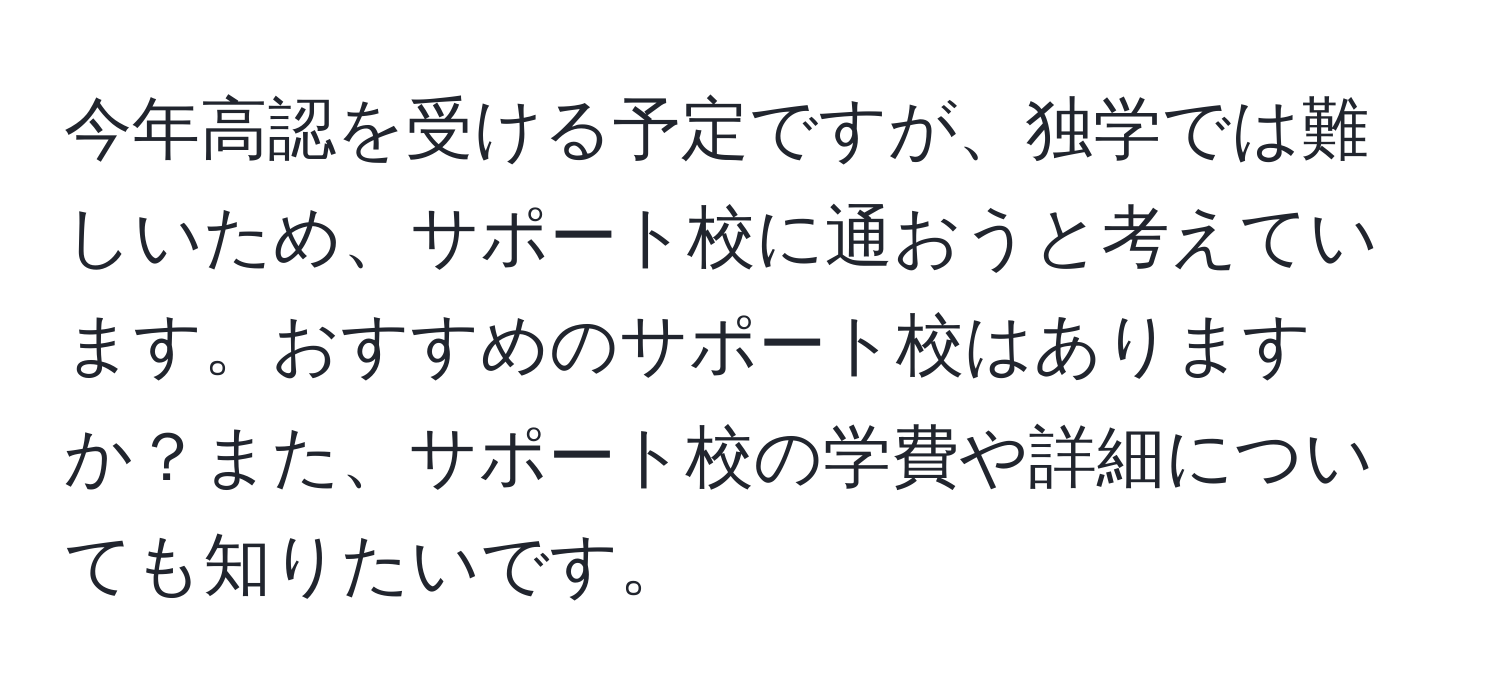 今年高認を受ける予定ですが、独学では難しいため、サポート校に通おうと考えています。おすすめのサポート校はありますか？また、サポート校の学費や詳細についても知りたいです。