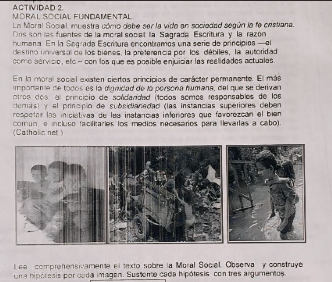 ACTIVIDAD 2. 
MORAL SOCIAL FUNDAMENTAL. 
La Moral Social, muestra cómo debe ser la vida en sociedad según la fe cristiana. 
Dos son las fuentes de la moral social: la Sagrada Escritura y la razón 
humana. En la Sagrada Escritura encontramos una serie de principios —el 
destino universal de los bienes, la preferencia por los débiles, la autoridad 
como servicio, etc.- con los que es posible enjuiciar las realidades actuales. 
En la moral social existen ciertos principios de carácter permanente. El más 
importante de todos es la dignidad de la persona humana, del que se derivan 
otros dos: el principio de solidandad (todos somos responsables de los 
demás) y el principio de subsidiariadad (las instancias superiores deben 
respetar las iniciativas de las instancias inforiores que favorezcán el bien 
comun, e incluso facilitarles los medios necesarios para llevarlas a cabo). 
(Catholic net ) 
Lee comprehensivamente el texto sobre la Moral Social. Observa y construye 
una hipótesis por cada imagen. Sustente cada hipótesis con tres argumentos.