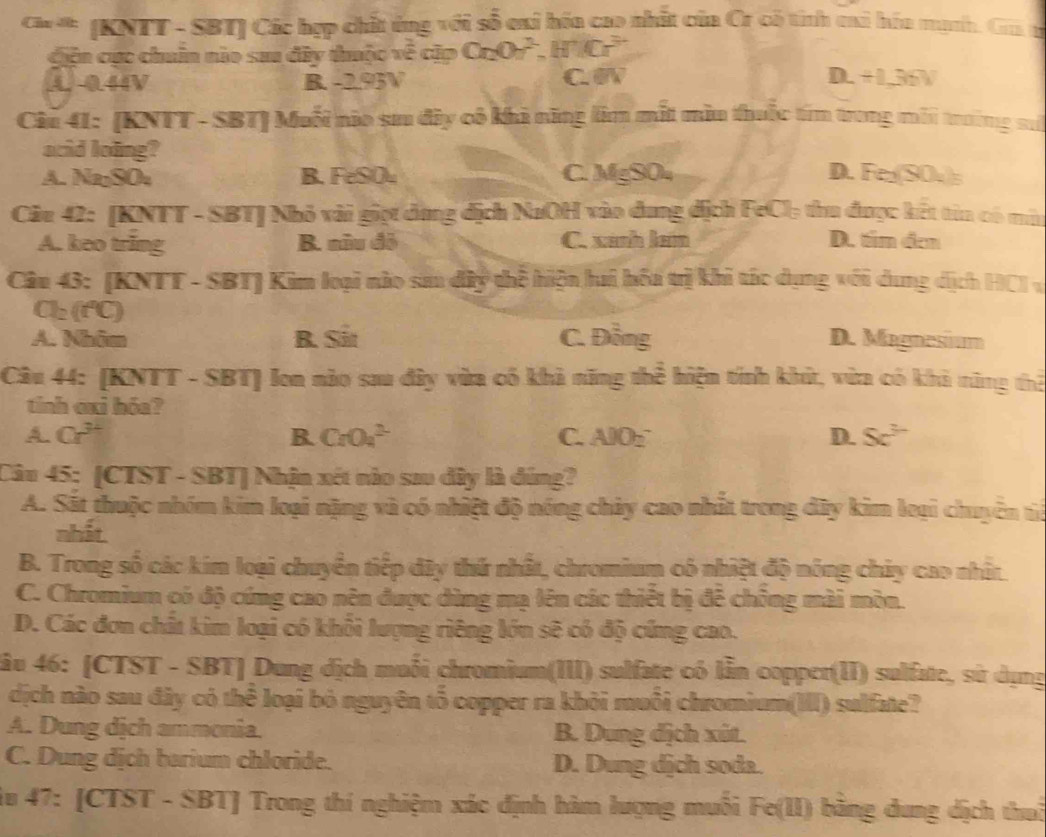 (KNTT - SBT) Các hợp chất ứng với số cai hóa cao nhất của Cr có tính cai hóa mạnh. Gia g
ciện cục chuân nào sau đây thuộc về cặp Cr_2O_7^(2,H^+)Cr^(3-)
A. 0.44V B. -2.93V C WV D.+1,36V
Ciu 41: [KNTT - SBT] Muối nio sư đây cô khi năng lim mắt mìu thuốc tím trung mới trường su
acid loing?
A. Na₂SO₄ B. FeSO₄ C. MgSO₄ D. Fe (SO. 
Câu 42: [KNTT - SBT] Nhỏ vài giọt dụng địch NaOH vào dung dịch FeCl₃ thu được kết tin có mù
A. keo tring B. nữu đô C. xanh lam D. tim đen
Câu 43: [KNTT - SBT] Kim loại nào san dây thể hiện hai hốa trị khi tác dụng với dung dịch HC1 v
Cl_2(f°C)
A. Nhâm B. Sit C. Ding D. Magnesium
Câu 44: (KNTT - SBT) Ion nào sau đây vừa có khả năng thể hiện tính khứ, vừa có khả nững thể
tinh exi hóa?
A. Cr^(3+) B. CrO_4^((2-) C. AlO_2^- D. 5c^3)
Câu 45: [CTST - SBT] Nhận xét nào sau đây là đúng?
A. Sát thuộc nhóm kim loại nặng và có nhiệt độ nóng chủy cao nhất trong đây kim leại chuyên tế
nhất
B. Trong số các kim loại chuyển tiếp dây thứ nhất, chromium có nhiệt độ nông chủy cao nhâ
C. Chromium có độ cứng cao nên được dùng mạ lên các thiết bị đễ chông mài mòn.
D. Các đơn chất kim loại có khổi lượng riêng lớn sẽ có độ cứng cao.
lâu 46: [CTST - SBT] Dung địch muối chromium(III) sulfate có lẫn copper(II) sulfate, sử dụng
dịch nào sau đây có thể loại bỏ nguyên tổ copper ra khỏi muối chromium(III) sulfate?
A. Dung dịch ammonia. B. Dung địch xút.
C. Dung dịch barium chloride. D. Dung dịch soda.
iu 47: [CTST - SBT] Trong thí nghiệm xác định hàm lượng muối Fe(II) bằng dung dịch thuở