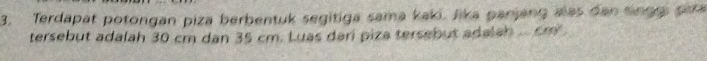 Terdapat potongan piza berbentuk segitiga sama kaki. Jika panjang alas dan tinggs para 
tersebut adalah 30 cm dan 35 cm. Luas dari piza tersebut adalah .... cm