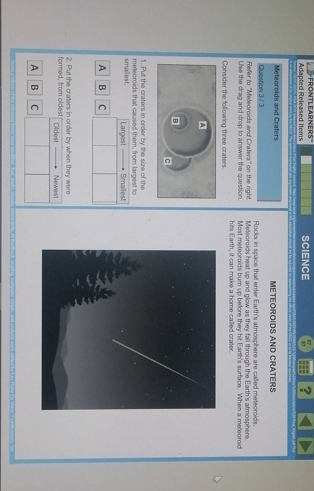 Adapted Released Items 
SCIENCE 57 ： 
57 
? 
n%20Descriptions%20 Final_English pdf This 
Meteoroids and Craters 
METEOROIDS AND CRATERS 
Question 3 / 3 
Rocks in space that enter Earth's atmosphere are called meteoroids. 
Refer to ''Meteoroids and Craters' on the right. Meteoroids heat up and glow as they fall through the Earth's atmosphere. 
Use the drag and drop to answer the question. Most meteoroids burn up before they hit Earth's surface. When a meteoroid 
hits Earth, it can make a home called crater. 
Consider the following three craters. 
1. Put the craters in order by the size of the 
meteoroids that caused them, from largest to 
smallest. 
Largest Smallest 
A B C 
2. Put the craters in order by when they were 
formed, from oldest Oldest Newest 
A B C 
audio, viscals, interactivity. Al feedback, scoring, computer scripts, and enalysis were added by Leo Rafer De Velez, Frontizamers, Inc