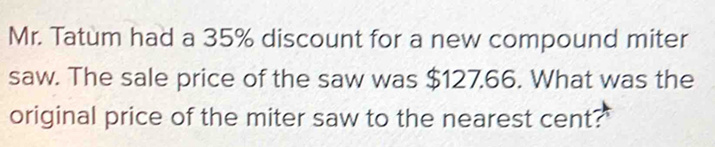 Mr. Tatum had a 35% discount for a new compound miter 
saw. The sale price of the saw was $127.66. What was the 
original price of the miter saw to the nearest cent?"