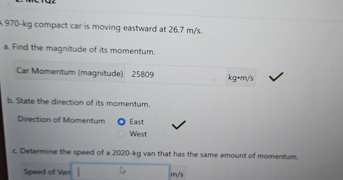 A 970-kg compact car is moving eastward at 26.7 m/s. 
a. Find the magnitude of its momentum. 
Car Momentum (magnitude) 25809
kg•m/s
b. State the direction of its momentum. 
Direction of Momentum East 
West 
c. Determine the speed of a 2020-kg van that has the same amount of momentum. 
Speed of Van
m/s