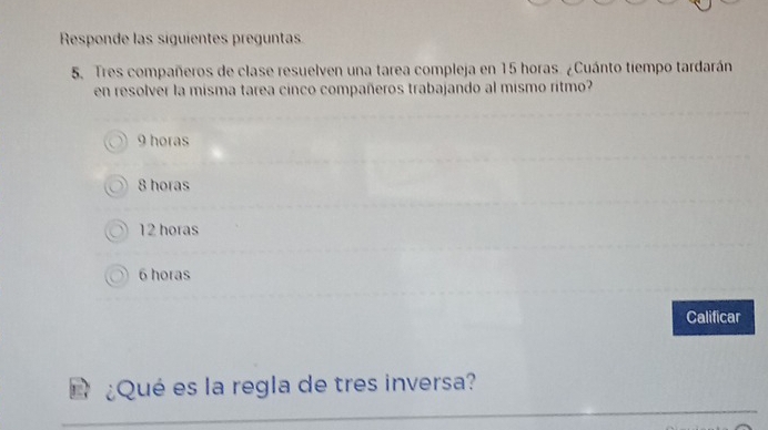 Responde las siguientes preguntas
5. Tres compañeros de clase resuelven una tarea compleja en 15 horas. ¿Cuánto tiempo tardarán
en resolver la misma tarea cinco compañeros trabajando al mismo ritmo?
9 horas
8 horas
12 horas
6 horas
Calificar
¿Qué es la regla de tres inversa?