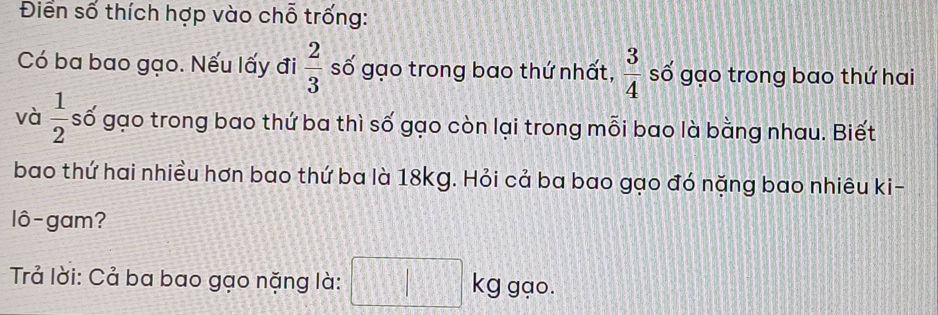 Điển số thích hợp vào chỗ trống: 
Có ba bao gạo. Nếu lấy đi  2/3  số gạo trong bao thứ nhất,  3/4  số gạo trong bao thứ hai 
và  1/2  số gạo trong bao thứ ba thì số gạo còn lại trong mỗi bao là bằng nhau. Biết 
bao thứ hai nhiều hơn bao thứ ba là 18kg. Hỏi cả ba bao gạo đó nặng bao nhiêu ki- 
lô-gam? 
Trả lời: Cả ba bao gạo nặng là: kg gạo.