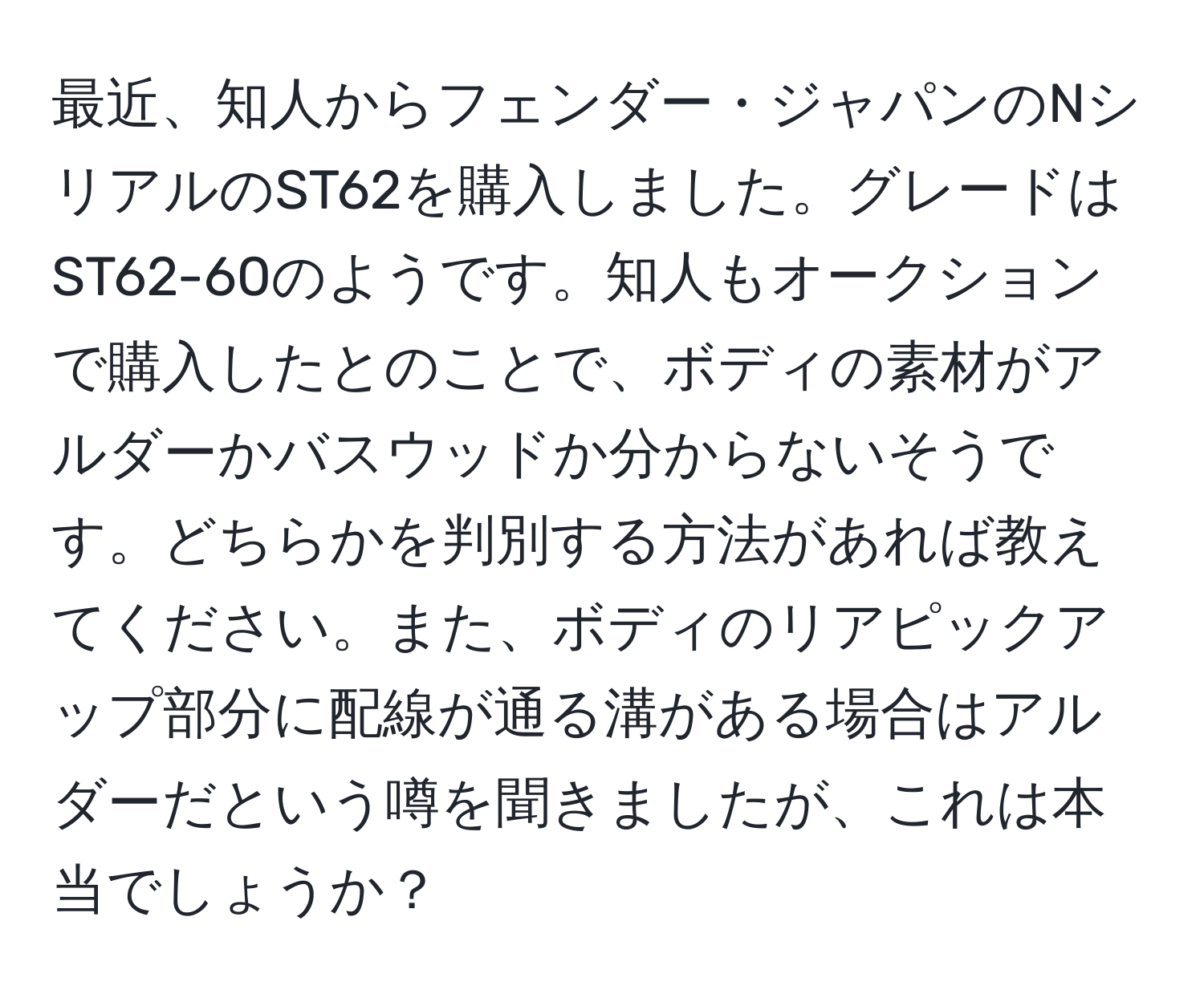 最近、知人からフェンダー・ジャパンのNシリアルのST62を購入しました。グレードはST62-60のようです。知人もオークションで購入したとのことで、ボディの素材がアルダーかバスウッドか分からないそうです。どちらかを判別する方法があれば教えてください。また、ボディのリアピックアップ部分に配線が通る溝がある場合はアルダーだという噂を聞きましたが、これは本当でしょうか？