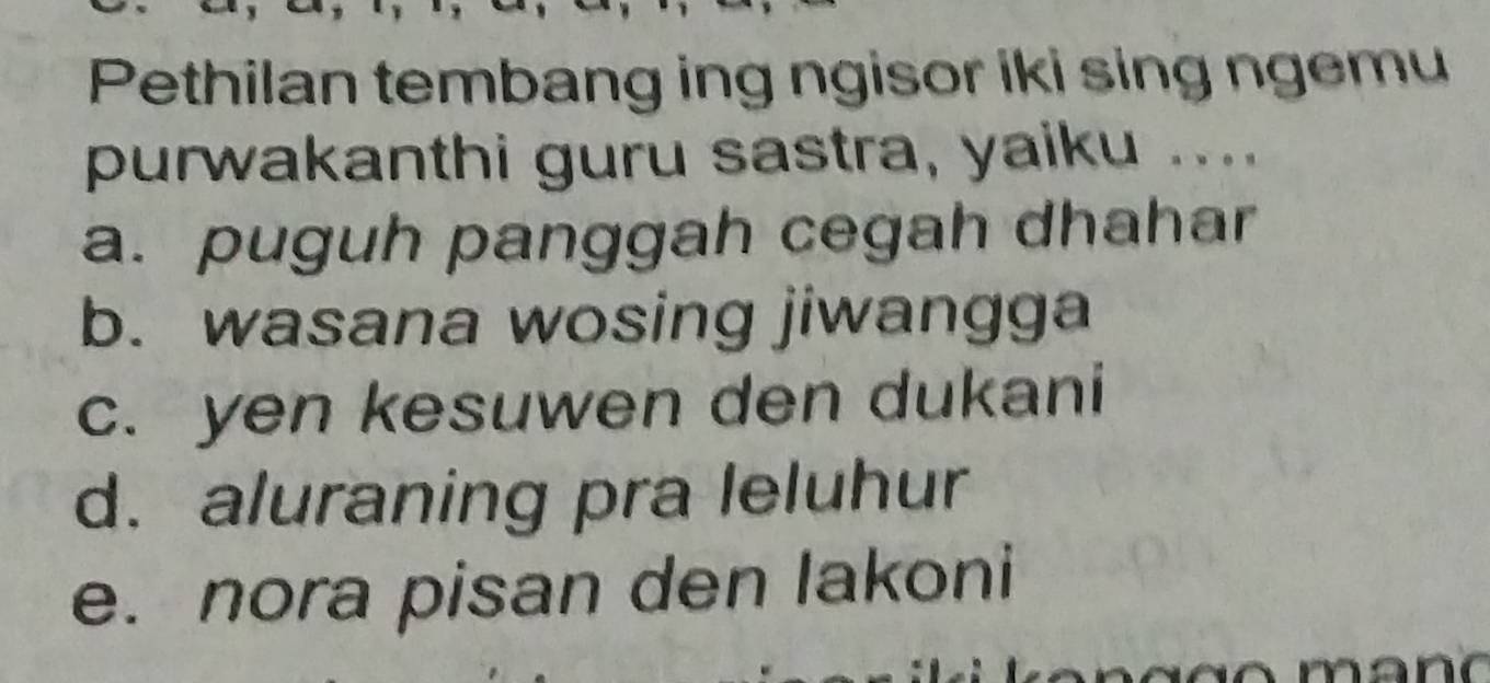 Pethilan tembang ing ngisor iki sing ngemu
purwakanthi guru sastra, yaiku ...
a. puguh panggah cegah dhahar
b. wasana wosing jiwangga
c. yen kesuwen den dukani
d. aluraning pra leluhur
e. nora pisan den lakoni