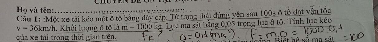 Họ và tên: 
Câu 1: :Một xe tải kéo một ô tô bằng dây cáp. Từ trạng thái đứng yên sau 100s ô tô đạt vận tốc
v=36km/h. Khối lượng ô tô là m=1000kg :. Lực ma sát bằng 0,05 trọng lực ô tô. Tính lực kéo 
của xe tải trong thời gian trên. ô số 1