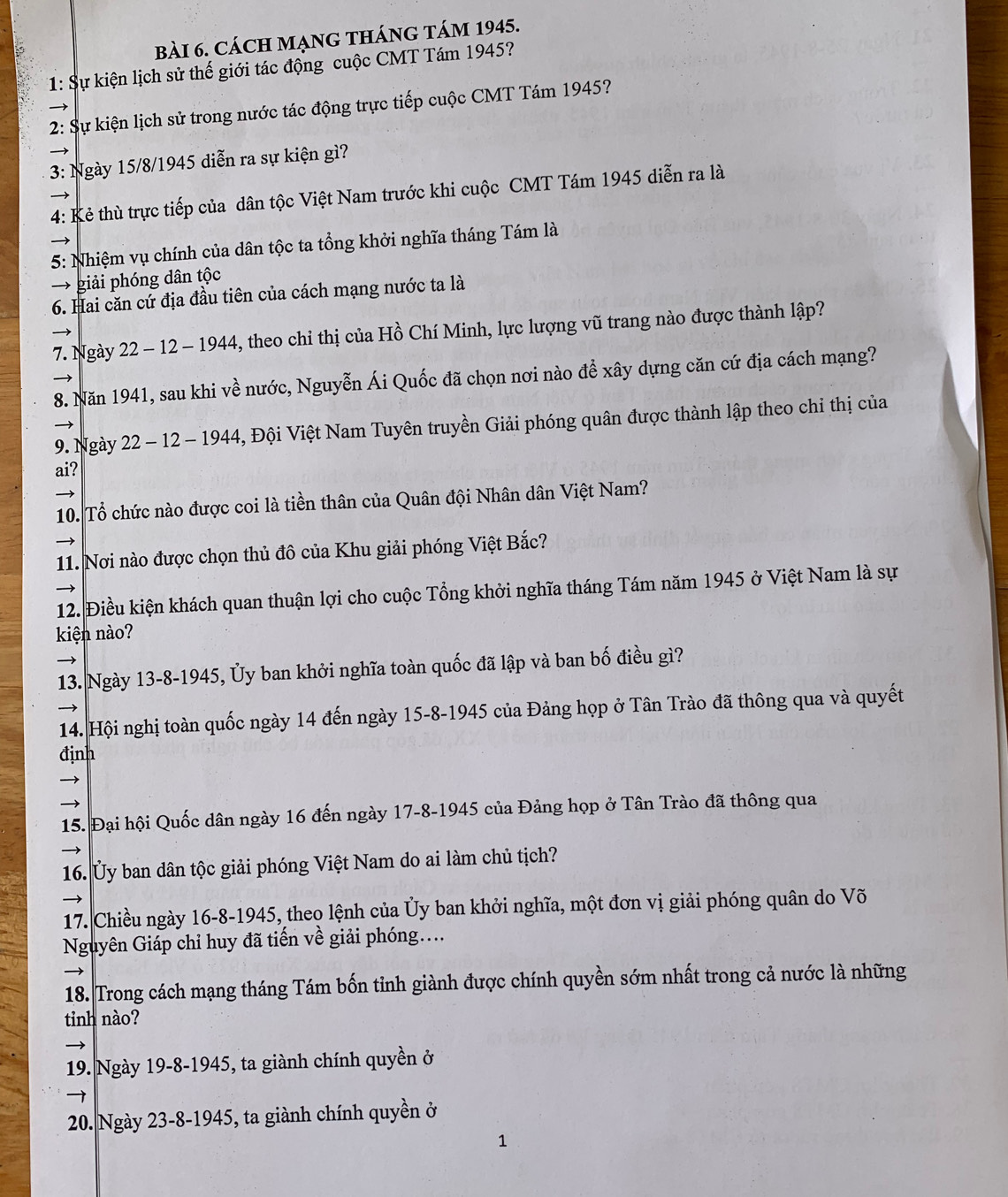 CácH MẠNG tHánG tám 1945.
1: Sự kiện lịch sử thế giới tác động cuộc CMT Tám 1945?
2: Sự kiện lịch sử trong nước tác động trực tiếp cuộc CMT Tám 1945?   
3: Ngày 15/8/1945 diễn ra sự kiện gì?
4: Kẻ thù trực tiếp của dân tộc Việt Nam trước khi cuộc CMT Tám 1945 diễn ra là
5: Nhiệm vụ chính của dân tộc ta tổng khởi nghĩa tháng Tám là
→ giải phóng dân tộc
6. Hai căn cứ địa đầu tiên của cách mạng nước ta là
7. Ngày 22 - 12 - 1944, theo chỉ thị của Hồ Chí Minh, lực lượng vũ trang nào được thành lập?
8. Năn 1941, sau khi về nước, Nguyễn Ái Quốc đã chọn nơi nào để xây dựng căn cứ địa cách mạng?
9. Ngày 22 - 12 - 1944, Đội Việt Nam Tuyên truyền Giải phóng quân được thành lập theo chỉ thị của
ai?
10. Tổ chức nào được coi là tiền thân của Quân đội Nhân dân Việt Nam?
11. Nơi nào được chọn thủ đô của Khu giải phóng Việt Bắc?
12. Điều kiện khách quan thuận lợi cho cuộc Tổng khởi nghĩa tháng Tám năm 1945 ở Việt Nam là sự
kiện nào?
13. Ngày 13-8-1945, Ủy ban khởi nghĩa toàn quốc đã lập và ban bố điều gì?
14. Hội nghị toàn quốc ngày 14 đến ngày 15-8-1945 của Đảng họp ở Tân Trào đã thông qua và quyết
định

15. Đại hội Quốc dân ngày 16 đến ngày 17-8-1945 của Đảng họp ở Tân Trào đã thông qua
16. Ủy ban dân tộc giải phóng Việt Nam do ai làm chủ tịch?
17. Chiều ngày 16-8-1945, theo lệnh của Ủy ban khởi nghĩa, một đơn vị giải phóng quân do Võ
Nguyên Giáp chỉ huy đã tiến về giải phóng....
18. Trong cách mạng tháng Tám bốn tỉnh giành được chính quyền sớm nhất trong cả nước là những
tinh nào?
19. Ngày 19-8-1945, ta giành chính quyền ở
20. Ngày 23-8-1945, ta giành chính quyền ở
1