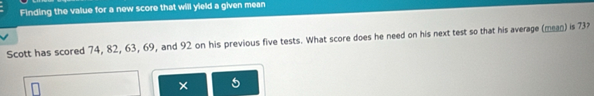 Finding the value for a new score that will yield a given mean 
Scott has scored 74, 82, 63, 69, and 92 on his previous five tests. What score does he need on his next test so that his average (mean) is 73? 
×