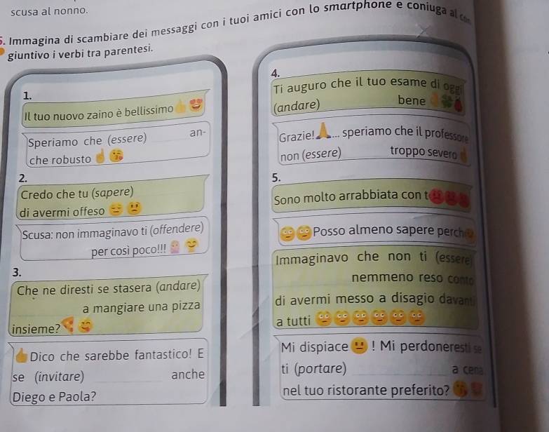 scusa al nonno. 
5. Immagina di scambiare dei messaggi con i tuoi amici con lo smartphone e coniuga o 
giuntivo i verbi tra parentesi. 
4. 
1. Ti auguro che il tuo esame di og 
Il tuo nuovo zaino è bellissimo 
(andare) 
bene 
Speriamo che (essere) an- Grazie! .. speriamo che il professo 
che robusto 
2. non (essere) troppo severo 
5. 
Credo che tu (sapere) 
di avermi offeso Sono molto arrabbiata con t 
Scusa: non immaginavo ti (offendere) 
9 Posso almeno sapere perch 
per così poco!!! 
Immaginavo che non ti (essere 
3. 
Che ne diresti se stasera (andare) 
nemmeno reso conto 
a mangiare una pizza 
di avermi messo a disagio davant 
insieme? a tutti 
Dico che sarebbe fantastico! E Mi dispiace ! Mi perdoneresti 
se (invitare) _anche ti (portare)_ 
a cen 
Diego e Paola? nel tuo ristorante preferito?