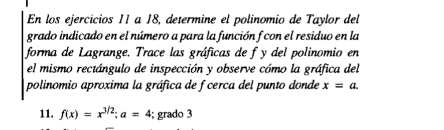 En los ejercicios 11 a 18, determine el polinomio de Taylor del 
grado indicado en el número a para la función f con el residuo en la 
forma de Lagrange. Trace las gráficas de f y del polinomio en 
el mismo rectángulo de inspección y observe cómo la gráfica del 
polinomio aproxima la gráfica de f cerca del punto donde x=a. 
11. f(x)=x^(3/2); a=4; grado 3