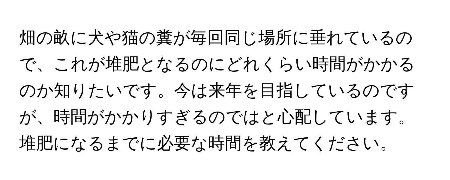 畑の畝に犬や猫の糞が毎回同じ場所に垂れているので、これが堆肥となるのにどれくらい時間がかかるのか知りたいです。今は来年を目指しているのですが、時間がかかりすぎるのではと心配しています。堆肥になるまでに必要な時間を教えてください。