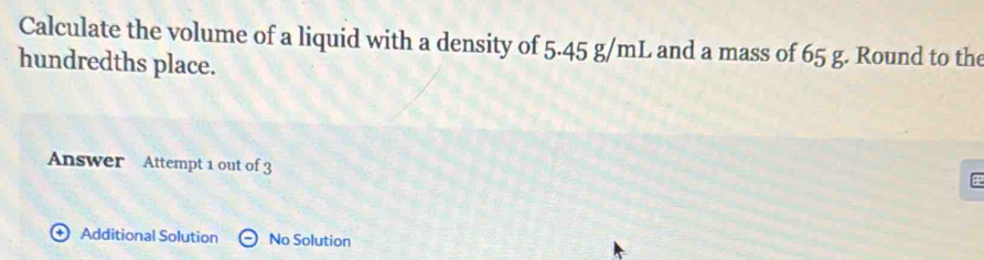 Calculate the volume of a liquid with a density of 5.45 g/mL and a mass of 65 g. Round to the 
hundredths place. 
Answer Attempt 1 out of 3 
Additional Solution No Solution