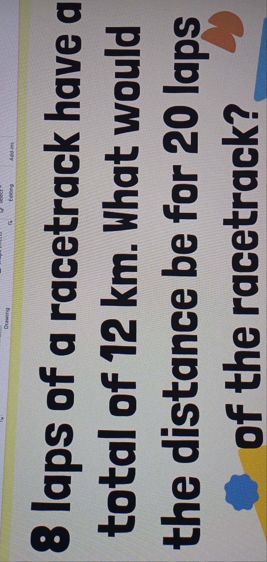 Drawing Editing Add-ins
8 laps of a racetrack have a 
total of 12 km. What would 
the distance be for 20 laps
of the racetrack?