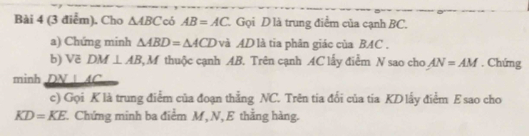 Cho △ ABC có AB=AC. Gọi D là trung điểm của cạnh BC. 
a) Chứng minh △ ABD=△ ACD và AD là tia phân giác của BAC. 
b) Vẽ DM⊥ AB 3 M thuộc cạnh AB. Trên cạnh AC lấy điểm N sao cho AN=AM. Chứng 
minh DN⊥ 4C
c) Gọi K là trung điểm của đoạn thắng NC. Trên tia đối của tia KD lấy điểm E sao cho
KD=KE Chứng minh ba điểm M, N, E thắng hàng.