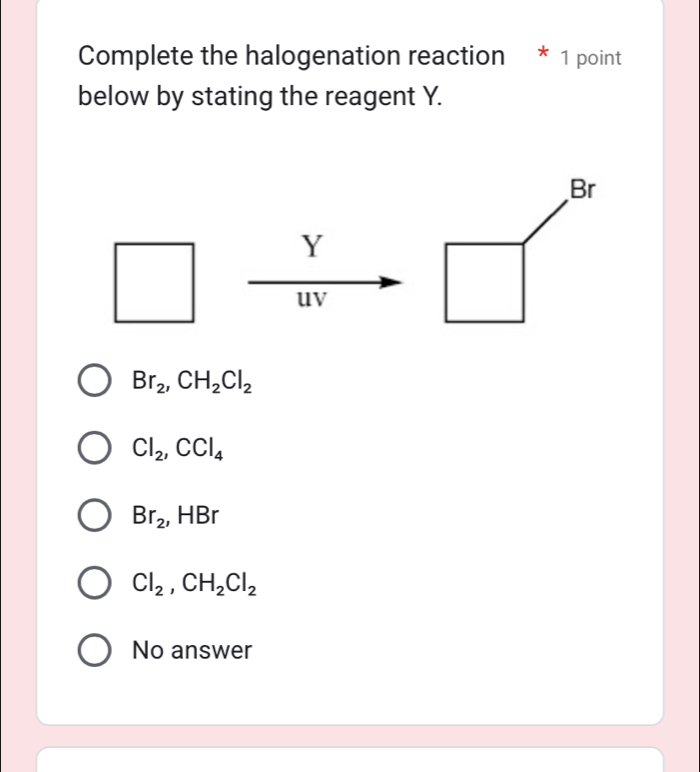 Complete the halogenation reaction * 1 point
below by stating the reagent Y.
Y
uv
Br_2, CH_2Cl_2
Cl_2, CCl_4
Br_2 , HBr
Cl_2, CH_2Cl_2
No answer