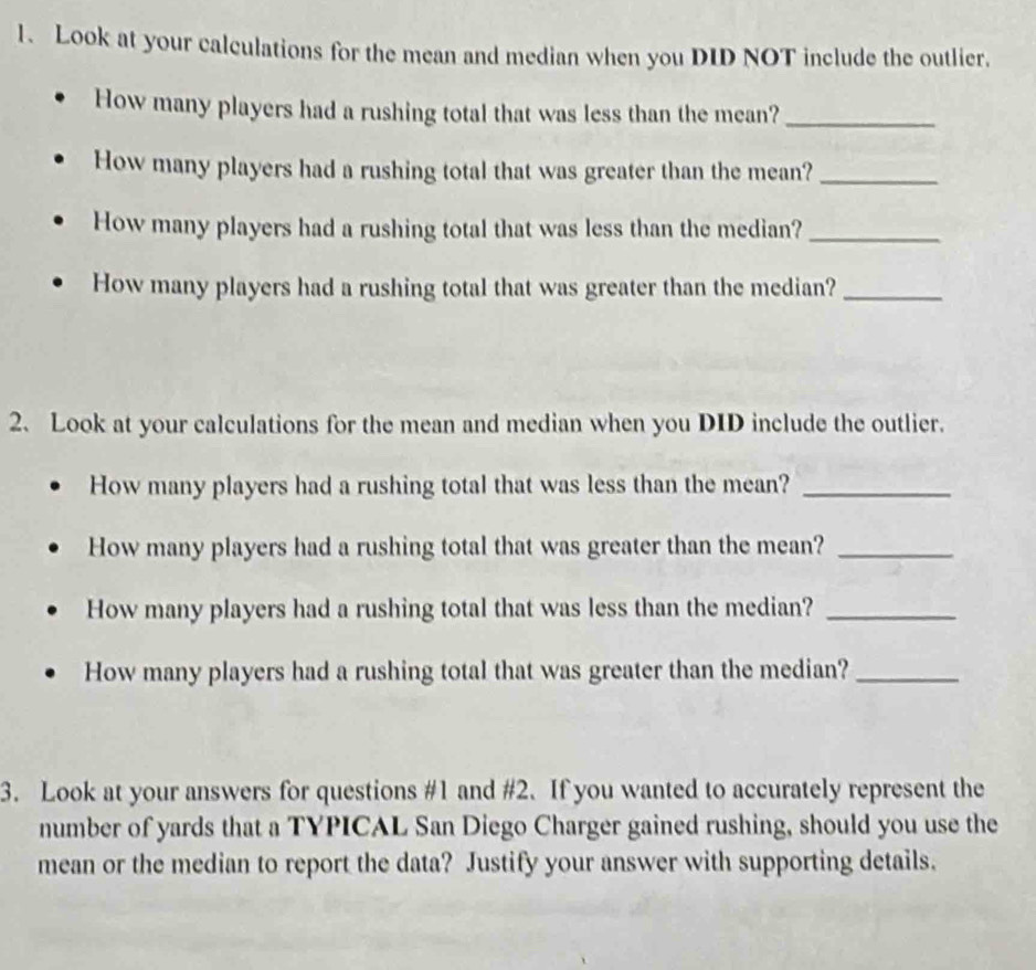 Look at your calculations for the mean and median when you DID NOT include the outlier. 
How many players had a rushing total that was less than the mean?_ 
How many players had a rushing total that was greater than the mean?_ 
How many players had a rushing total that was less than the median?_ 
How many players had a rushing total that was greater than the median?_ 
2. Look at your calculations for the mean and median when you DID include the outlier. 
How many players had a rushing total that was less than the mean?_ 
How many players had a rushing total that was greater than the mean?_ 
How many players had a rushing total that was less than the median?_ 
How many players had a rushing total that was greater than the median?_ 
3. Look at your answers for questions #1 and #2. If you wanted to accurately represent the 
number of yards that a TYPICAL San Diego Charger gained rushing, should you use the 
mean or the median to report the data? Justify your answer with supporting details.